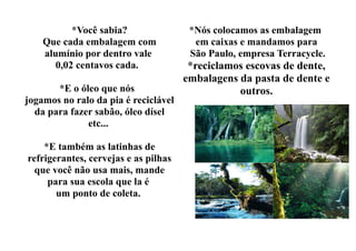 *Você sabia?                *Nós colocamos as embalagem
    Que cada embalagem com              em caixas e mandamos para
    alumínio por dentro vale           São Paulo, empresa Terracycle.
       0,02 centavos cada.             *reciclamos escovas de dente,
                                      embalagens da pasta de dente e
       *E o óleo que nós                         outros.
jogamos no ralo da pia é reciclável
  da para fazer sabão, óleo dísel
              etc...

    *E também as latinhas de
refrigerantes, cervejas e as pilhas
  que você não usa mais, mande
     para sua escola que la é
       um ponto de coleta.
 