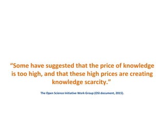 “Some have suggested that the price of knowledge
is too high, and that these high prices are creating
knowledge scarcity.”
The Open Science Initiative Work Group (OSI document, 2015).
 