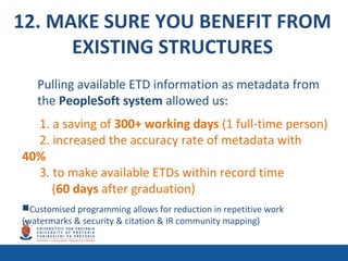 12. MAKE SURE YOU BENEFIT FROM
EXISTING STRUCTURES
Pulling available ETD information as metadata from
the PeopleSoft system allowed us:
1. a saving of 300+ working days (1 full-time person)
2. increased the accuracy rate of metadata with
40%
3. to make available ETDs within record time
(60 days after graduation)
Customised programming allows for reduction in repetitive work
(watermarks & security & citation & IR community mapping)
 