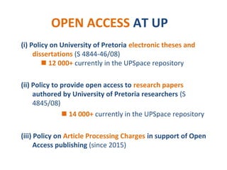 OPEN ACCESS AT UP
(i) Policy on University of Pretoria electronic theses and
dissertations (S 4844-46/08)
 12 000+ currently in the UPSpace repository
(ii) Policy to provide open access to research papers
authored by University of Pretoria researchers (S
4845/08)
 14 000+ currently in the UPSpace repository
(iii) Policy on Article Processing Charges in support of Open
Access publishing (since 2015)
 