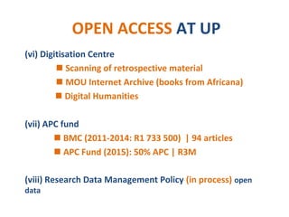 OPEN ACCESS AT UP
(vi) Digitisation Centre
 Scanning of retrospective material
 MOU Internet Archive (books from Africana)
 Digital Humanities
(vii) APC fund
 BMC (2011-2014: R1 733 500) | 94 articles
 APC Fund (2015): 50% APC | R3M
(viii) Research Data Management Policy (in process) open
data
 