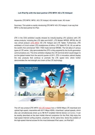 Let iPad fly with the best partner ZTE MF91 4G LTE Hotspot


Keywords: ZTE MF91, MF91, 4G LTE hotspot, 4G mobile router, 4G router

Summary: This article is mainly introducing ZTE MF91 4G LTE hotspot, it can say that
MF91 is the best partner for iPad.




ZTE in the CES exhibition exactly showed its industry-leading LTE solutions with LTE
series products, including like LTE data card AL621, LTE Modem MF820, MF29L the Ufi
new arrival product---ZTE MF91 4G LTE Hotspot and LTE Tablet. Furthermore, ZTE
exhibited a 4.3-inch screen LTE smartphones of Arthur, LTE Tablet PC V6, V8; as well as
the world's first commercial TDD / FDD mode terminal MF880. The full debut of various
types of LTE series , fully demonstrated the ZTE is fully prepared for the fourth-generation
communications era. This time exhibition displays the LTE terminal which would began to
put the global market from the second quarter of 2011. ZTE in innovative cabinet display
the new products that continue to promote the LTE speed limit, which further
demonstrates the real strength and charm of the LTE technology.




The Ufi new product ZTE MF91 4G LTE hotspot has a 100/50 Mbps LTE download and
upload high speed, meanwhile with 42/11 Mbps HSPA + download / upload speeds, which
also can simultaneously share up to 10 Wi-Fi enabled Internet device connection. It can
be exactly described as the best mobile Internet companion for the iPad, fully enjoy the
high-speed Internet surfing anytime, anywhere. At the same time. Solve the problem of
the high-speed Internet access for the most distressed iPad users. Let iPad fly!!!
 