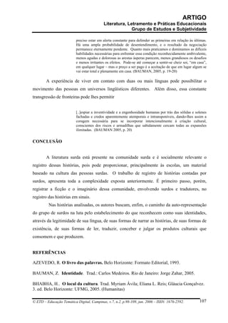 ARTIGO
                                           Literatura, Letramento e Práticas Educacionais
                                                         Grupo de Estudos e Subjetividade

                          preciso estar em alerta constante para defender as primeiras em relação às últimas.
                          Há uma ampla probabilidade de desentendimento, e o resultado da negociação
                          permanece eternamente pendente. Quanto mais praticamos e dominamos as difíceis
                          habilidades necessárias para enfrentar essa condição reconhecidamente ambivalente,
                          menos agudas e dolorosas as arestas ásperas parecem, menos grandiosos os desafios
                          e menos irritantes os efeitos. Pode-se até começar a sentir-se cheiz soi, “em casa”,
                          em qualquer lugar – mas o preço a ser pago é a aceitação de que em lugar algum se
                          vai estar total e plenamente em casa. (BAUMAN, 2005, p. 19-20)

        A experiência de viver em contato com duas ou mais línguas pode possibilitar o
movimento das pessoas em universos lingüísticos diferentes. Além disso, essa constante
transgressão de fronteiras pode lhes permitir


                          [..]espiar a inventividade e a engenhosidade humanas por trás das sólidas e solenes
                          fachadas e credos aparentemente atemporais e intransponíveis, dando-lhes assim a
                          coragem necessária para se incorporar intencionalmente à criação cultural,
                          conscientes dos riscos e armadilhas que sabidamente cercam todas as expansões
                          ilimitadas. (BAUMAN 2005, p. 20)


CONCLUSÃO


        A literatura surda está presente na comunidade surda e é socialmente relevante o
registro dessas histórias, pois pode proporcionar, principalmente às escolas, um material
baseado na cultura das pessoas surdas. O trabalho de registro de histórias contadas por
surdos, apresenta toda a complexidade exposta anteriormente. É primeiro passo, porém,
registrar a ficção e o imaginário dessa comunidade, envolvendo surdos e tradutores, no
registro das histórias em sinais.
         Nas histórias analisadas, os autores buscam, enfim, o caminho da auto-representação
do grupo de surdos na luta pelo estabelecimento do que reconhecem como suas identidades,
através da legitimidade de sua língua, de suas formas de narrar as histórias, de suas formas de
existência, de suas formas de ler, traduzir, conceber e julgar os produtos culturais que
consomem e que produzem.


REFERÊNCIAS

AZEVEDO, R. O livro das palavras. Belo Horizonte: Formato Editorial, 1993.

BAUMAN, Z. Identidade. Trad.: Carlos Medeiros. Rio de Janeiro: Jorge Zahar, 2005.

BHABHA, H.. O local da cultura. Trad. Myriam Ávila; Eliana L. Reis; Gláucia Gonçalvez.
3. ed. Belo Horizonte: UFMG, 2005. (Humanitas)

© ETD – Educação Temática Digital, Campinas, v.7, n.2, p.98-109, jun. 2006 – ISSN: 1676-2592.            107
 