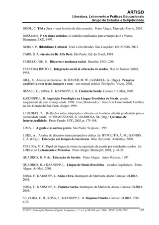 ARTIGO
                                           Literatura, Letramento e Práticas Educacionais
                                                         Grupo de Estudos e Subjetividade

BISOL, C. Tibi e Joca – uma história de dois mundos. Porto Alegre: Mercado Aberto, 2001.

BOSMANS, P. Os cinco sentidos: os sentidos explicados para crianças de 5 a 9 anos.
Blumenau: EKO, 1997.

BURKE, P. Hibridismo Cultural. Trad. Leila Mendes. São Leopoldo: UNISINOS, 2003.

CARR, S. A letreria do Dr Alfa Beto. São Paulo: Ed. do Brasil, 1988

FAIRCLOUGH, N. Discurso e mudança social. Brasília: UNB, 2001.

FERREIRA BRITO, L. Integração social & educação de surdos. Rio de Janeiro: Babel,
1993.

GILL, R. Análise de discurso. In: BAUER, M. W.; GASKELL, G. (Orgs.). Pesquisa
qualitativa com texto, imagem e som – um manual prático. Petrópolis: Vozes, 2002.

HESSEL, C., ROSA, F., KARNOPP, L. B. Cinderela Surda. Canoas: ULBRA, 2003.

KARNOPP, L. B. Aquisição Fonológica na Língua Brasileira de Sinais: estudo
longitudinal de uma criança surda. 1999. Tese (Doutorado) – Pontifícia Universidade Católica
do Rio Grande do Sul, Porto Alegre, 1999.

LEBEDEFF, T. . Reflexões sobre adaptações culturais em histórias infantis produzidas para a
comunidade surda. In: ORMEZZANO, G.; BARBOSA, M. (Org.). Questões de
Intertextualidade. Passo Fundo: UPF, 2005, p. 179-188.

LIMA, E. A gente e as outras gentes. São Paulo: Scipione, 1995.

LUKE, A . Análise do discurso numa perspectiva crítica. In: HYPOLITO, Á. M.; GANDIN,
L. A. (Orgs.). Educação em tempos de incertezas. Belo Horizonte: Autêntica, 2000.

PEREIRA, M. C. Papel da língua de sinais na aquisição da escrita por estudantes surdos. In:
LODI et al. Letramento e Minorias. Porto Alegre: Mediação: 2002, p. 47-55.

QUADROS, R. M de. Educação de Surdos. Porto Alegre: Artes Médicas, 1997.

QUADROS, R. e KARNOPP, L. Língua de Sinais Brasileira – estudos lingüísticos. Porto
Alegre: ArtMed, 2004.

ROSA, F.; KARNOPP, L. Adão e Eva. Ilustrações de Maristela Alano. Canoas: ULBRA,
2005.

ROSA, F.; KARNOPP, L.. Patinho Surdo. Ilustrações de Maristela Alano. Canoas: ULBRA,
2005.

SILVEIRA, C. H., ROSA, F., KARNOPP, L. B. Rapunzel Surda. Canoas: ULBRA, 2003
p.36.

© ETD – Educação Temática Digital, Campinas, v.7, n.2, p.98-109, jun. 2006 – ISSN: 1676-2592.   108
 