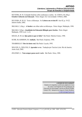 ARTIGO
                                           Literatura, Letramento e Práticas Educacionais
                                                         Grupo de Estudos e Subjetividade

SILVEIRA, R. H. Contando histórias sobre surdos(as) e surdez. In: COSTA, M. (Org.).
Estudos Culturais em Educação. Porto Alegre: Ed. Universidade/ UFRGS, 2000.

SILVEIRA, R. M. H. Texto e diferenças. In: Leitura em revista 03. Ano 02, p. 19-22.
Janeiro-Junho, 2002.

SKLIAR, C. (Org.). A Surdez: um olhar sobre as diferenças. Porto Alegre: Mediação, 1998.

SKLIAR, C.(Org.). Atualidade da Educação Bilíngüe para Surdos. Porto Alegre:
Mediação, 1999. (vol. 1 e 2)

SOUZA, R. M. de. Que palavra que te falta? São Paulo: Martins Fontes, 1998.

SUHR, M; GORDON, M. Audição. São Paulo: Scipione, 1998.

TRABBOLD, P. Dor de dente real. São Paulo: Loyola, 1993.

WILCOX, S.; WILCOX, P. Aprender a ver. Tradução por Tarcísio Leite. Rio de Janeiro:
Arara Azul, 2005.

ZELONKY, J. Nem sempre posso ouvir vocês. São Paulo: Ática, 1988.




                                                                            LODENIR BECKER KARNOPP
                                                       Doutora em Lingüística e professora adjunta do Curso
                                                            de Letras e do Programa de Pós-graduação em
                                                      Educação da Universidade Luterana do Brasil (ULBRA,
                                                      Canoas, RS). Intérprete da Língua de Sinais Brasileira.
                                                                                E-mail: karnopp@cpovo.net




© ETD – Educação Temática Digital, Campinas, v.7, n.2, p.98-109, jun. 2006 – ISSN: 1676-2592.           109
 
