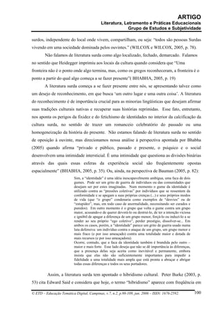 ARTIGO
                                            Literatura, Letramento e Práticas Educacionais
                                                          Grupo de Estudos e Subjetividade

surdos, independente do local onde vivem, compartilham, ou seja: “todos são pessoas Surdas
vivendo em uma sociedade dominada pelos ouvintes.” (WILCOX e WILCOX, 2005, p. 78).
        Não falamos de literatura surda como algo localizado, fechado, demarcado. Falamos
no sentido que Heidegger imprimiu aos locais da cultura quando considera que “Uma
fronteira não é o ponto onde algo termina, mas, como os gregos reconheceram, a fronteira é o
ponto a partir do qual algo começa a se fazer presente”( BHABHA, 2005, p. 19)
        A literatura surda começa a se fazer presente entre nós, se apresentando talvez como
um desejo de reconhecimento, em que busca ‘um outro lugar e uma outra coisa’. A literatura
do reconhecimento é de importância crucial para as minorias lingüísticas que desejam afirmar
suas tradições culturais nativas e recuperar suas histórias reprimidas. Esse fato, entretanto,
nos aponta os perigos da fixidez e do fetichismo de identidades no interior da calcificação da
cultura surda, no sentido de trazer um romanceio celebratório do passado ou uma
homogeneização da história do presente. Não estamos falando de literatura surda no sentido
de oposição à ouvinte, mas direcionamos nossa análise à perspectiva apontada por Bhabha
(2005) quando afirma “privado e público, passado e presente, o psíquico e o social
desenvolvem uma intimidade intersticial. É uma intimidade que questiona as divisões binárias
através das quais essas esferas da experiência social são freqüentemente opostas
espacialmente” (BHABHA, 2005, p. 35). Ou, ainda, na perspectiva de Bauman (2005, p. 82):
                          Sim, a “identidade” é uma idéia inescapavelmente ambígua, uma faca de dois
                          gumes. Pode ser um grito de guerra de indivíduos ou das comunidades que
                          desejam ser por estes imaginadas. Num momento o gume da identidade é
                          utilizado contra as “pressões coletivas” por indivíduos que se ressentem da
                          conformidade e se apegam a suas próprias crenças (...) e seus próprios modos
                          de vida (que “o grupo” condenaria como exemplos de “desvios” ou de
                          “estupidez”, mas, em todo caso de anormalidade, necessitando ser curados e
                          punidos). Em outro momento é o grupo que volta o gume contra um grupo
                          maior, acusando-o de querer devorá-lo ou destruí-lo, de ter a intenção viciosa
                          e ignóbil de apagar a diferença de um grupo menor, forçá-lo ou induzi-lo a se
                          render ao seu próprio “ego coletivo”, perder prestígio, dissolver-se... Em
                          ambos os casos, porém, a “identidade” parece um grito de guerra usado numa
                          luta defensiva: um indivíduo contra o ataque de um grupo, um grupo menor e
                          mais fraco (e por isso ameaçado) contra uma totalidade maior e dotada de
                          mais recursos (e por isso ameaçadora).
                          Ocorre, contudo, que a faca da identidade também é brandida pelo outro –
                          maior e mais forte. Esse lado deseja que não se dê importância às diferenças,
                          que a presença delas seja aceita como inevitável e permanente, embora
                          insista que elas não são suficientemente importantes para impedir a
                          fidelidade a uma totalidade mais ampla que está pronta a abraçar e abrigar
                          todas essas diferenças e todos os seus portadores.

         Assim, a literatura surda tem apontado o hibridismo cultural. Peter Burke (2003, p.
53) cita Edward Said e considera que hoje, o termo “hibridismo” aparece com freqüência em

© ETD – Educação Temática Digital, Campinas, v.7, n.2, p.98-109, jun. 2006 – ISSN: 1676-2592.              100
 