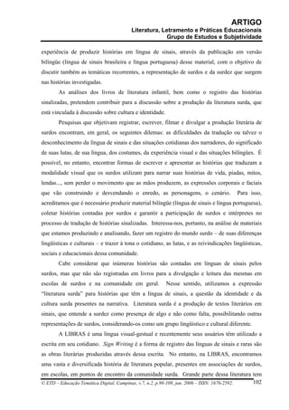 ARTIGO
                                        Literatura, Letramento e Práticas Educacionais
                                                      Grupo de Estudos e Subjetividade

experiência de produzir histórias em língua de sinais, através da publicação em versão
bilíngüe (língua de sinais brasileira e língua portuguesa) desse material, com o objetivo de
discutir também as temáticas recorrentes, a representação de surdos e da surdez que surgem
nas histórias investigadas.
       As análises dos livros de literatura infantil, bem como o registro das histórias
sinalizadas, pretendem contribuir para a discussão sobre a produção da literatura surda, que
está vinculada à discussão sobre cultura e identidade.
       Pesquisas que objetivam registrar, escrever, filmar e divulgar a produção literária de
surdos encontram, em geral, os seguintes dilemas: as dificuldades da tradução ou talvez o
desconhecimento da língua de sinais e das situações cotidianas dos narradores, do significado
de suas lutas, de sua língua, dos costumes, da experiência visual e das situações bilíngües. É
possível, no entanto, encontrar formas de escrever e apresentar as histórias que traduzam a
modalidade visual que os surdos utilizam para narrar suas histórias de vida, piadas, mitos,
lendas..., sem perder o movimento que as mãos produzem, as expressões corporais e faciais
que vão construindo e desvendando o enredo, as personagens, o cenário.                  Para isso,
acreditamos que é necessário produzir material bilíngüe (língua de sinais e língua portuguesa),
coletar histórias contadas por surdos e garantir a participação de surdos e intérpretes no
processo de tradução de histórias sinalizadas. Interessa-nos, portanto, na análise de materiais
que estamos produzindo e analisando, fazer um registro do mundo surdo – de suas diferenças
lingüísticas e culturais – e trazer à tona o cotidiano, as lutas, e as reivindicações lingüísticas,
sociais e educacionais dessa comunidade.
       Cabe considerar que inúmeras histórias são contadas em línguas de sinais pelos
surdos, mas que não são registradas em livros para a divulgação e leitura das mesmas em
escolas de surdos e na comunidade em geral.              Nesse sentido, utilizamos a expressão
“literatura surda” para histórias que têm a língua de sinais, a questão da identidade e da
cultura surda presentes na narrativa. Literatura surda é a produção de textos literários em
sinais, que entende a surdez como presença de algo e não como falta, possibilitando outras
representações de surdos, considerando-os como um grupo lingüístico e cultural diferente.
       A LIBRAS é uma língua visual-gestual e recentemente seus usuários têm utilizado a
escrita em seu cotidiano. Sign Writing é a forma de registro das línguas de sinais e raras são
as obras literárias produzidas através dessa escrita. No entanto, na LIBRAS, encontramos
uma vasta e diversificada história de literatura popular, presentes em associações de surdos,
em escolas, em pontos de encontro da comunidade surda. Grande parte dessa literatura tem
© ETD – Educação Temática Digital, Campinas, v.7, n.2, p.98-109, jun. 2006 – ISSN: 1676-2592. 102
 