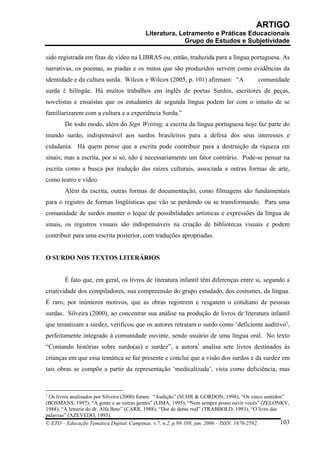 ARTIGO
                                          Literatura, Letramento e Práticas Educacionais
                                                        Grupo de Estudos e Subjetividade

sido registrada em fitas de vídeo na LIBRAS ou, então, traduzida para a língua portuguesa. As
narrativas, os poemas, as piadas e os mitos que são produzidos servem como evidências da
identidade e da cultura surda. Wilcox e Wilcox (2005, p. 101) afirmam: “A                  comunidade
surda é bilíngüe. Há muitos trabalhos em inglês de poetas Surdos, escritores de peças,
novelistas e ensaístas que os estudantes de segunda língua podem ler com o intuito de se
familiarizarem com a cultura e a experiência Surda.”
        De todo modo, além do Sign Writing, a escrita da língua portuguesa hoje faz parte do
mundo surdo, indispensável aos surdos brasileiros para a defesa dos seus interesses e
cidadania. Há quem pense que a escrita pode contribuir para a destruição da riqueza em
sinais; mas a escrita, por si só, não é necessariamente um fator contrário. Pode-se pensar na
escrita como a busca por tradução das raízes culturais, associada a outras formas de arte,
como teatro e vídeo.
        Além da escrita, outras formas de documentação, como filmagens são fundamentais
para o registro de formas lingüísticas que vão se perdendo ou se transformando. Para uma
comunidade de surdos manter o leque de possibilidades artísticas e expressões da língua de
sinais, os registros visuais são indispensáveis na criação de bibliotecas visuais e podem
contribuir para uma escrita posterior, com traduções apropriadas.


O SURDO NOS TEXTOS LITERÁRIOS


        É fato que, em geral, os livros de literatura infantil têm diferenças entre si, segundo a
criatividade dos compiladores, sua compreensão do grupo estudado, dos costumes, da língua.
É raro, por inúmeros motivos, que as obras registrem e resgatem o cotidiano de pessoas
surdas. Silveira (2000), ao concentrar sua análise na produção de livros de literatura infantil
que tematizam a surdez, verificou que os autores retratam o surdo como ‘deficiente auditivo’,
perfeitamente integrado à comunidade ouvinte, sendo usuário de uma língua oral. No texto
“Contando histórias sobre surdo(as) e surdez”, a autora1 analisa sete livros destinados às
crianças em que essa temática se faz presente e conclui que a visão dos surdos e da surdez em
tais obras se compõe a partir da representação ‘medicalizada’, vista como deficiência, mas


1
 Os livros analisados por Silveira (2000) foram: “Audição” (SUHR & GORDON, 1998); “Os cinco sentidos”
(BOSMANS, 1997); “A gente e as outras gentes” (LIMA, 1995); “Nem sempre posso ouvir vocês” (ZELONKY,
1988); “A letreria do dr. Alfa Beto” (CARR, 1988); “Dor de dente real” (TRABBOLD, 1993); “O livro das
palavras” (AZEVEDO, 1993).
© ETD – Educação Temática Digital, Campinas, v.7, n.2, p.98-109, jun. 2006 – ISSN: 1676-2592.         103
 