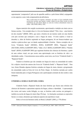 ARTIGO
                                           Literatura, Letramento e Práticas Educacionais
                                                         Grupo de Estudos e Subjetividade

supostamente ‘compensável’ pelo uso do aparelho auditivo e pela leitura labial, conjugando-
se tais aspectos a uma visão compensatória da deficiência.
                          Não se pode deixar de registrar, entretanto, que todos os livros analisados foram
                          escritos por ouvintes, que narram a surdez a partir de seus filtros sociais, de suas
                          experiências de certa forma alheias ao cerne da vivência culturalmente imersa na
                          surdez. (SILVEIRA 2000, p. 202)


        Alguns materiais têm surgido recentemente, aproximando a tradição em sinais com as
formas escritas. Um exemplo disso é o livro de literatura infantil “Tibi e Joca – uma história
de dois mundos” (BISOL 2001), que narra a história de um menino surdo em uma família
com pais ouvintes que começam a usar a língua de sinais. O texto explora o visual (o
desenho) e, além da história registrada na língua portuguesa, há um boneco-tradutor que
sinaliza a palavra-chave que vai dando seqüencialidade à história. Outros exemplos são os
livros “Cinderela Surda” (HESSEL; ROSA; KARNOPP 2003), “Rapunzel Surda”
(SILVEIRA; ROSA; KARNOPP 2003), “Adão e Eva” (ROSA; KARNOPP 2005) e “Patinho
Surdo” (ROSA; KARNOPP 2005) que registram histórias dos clássicos da literatura, a partir
de uma cultura visual, em que ocorre uma aproximação com as histórias de vida e as
identidades surdas. Concentraremos nossa análise, neste texto, nos livros “Cinderela Surda” e
“Rapunzel Surda”.
        Traduzir as histórias que são contadas em língua de sinais na comunidade de surdos
foi o objetivo inicial dos autores dos livros de “Cinderela Surda” e “Rapunzel Surda”. Para
isso, foram filmadas algumas histórias contadas em língua de sinais, durante a programação
da comunidade surda na Feira do Livro de Porto Alegre. As histórias narradas por surdos
foram traduzidas para a Língua Portuguesa com a participação constante de dois surdos e uma
intérprete.


CINDERELA SURDA E RAPUNZEL SURDA

        Cinderela Surda e Rapunzel Surda são duas histórias que fazem uma releitura dos
clássicos da literatura e apresentam aspectos da língua, cultura e identidade. A apresentação
dos textos está numa versão bilíngüe, ou seja, as histórias estão escritas em português e
também na escrita da língua de sinais (Sign Writing). As ilustrações acentuam as expressões
faciais e os sinais; elementos que traduzem aspectos da experiência visual.
        Sobre os livros de literatura surda, no Brasil, Lebedeff (2005, p. 179) afirma:


© ETD – Educação Temática Digital, Campinas, v.7, n.2, p.98-109, jun. 2006 – ISSN: 1676-2592.            104
 