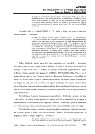 ARTIGO
                                            Literatura, Letramento e Práticas Educacionais
                                                          Grupo de Estudos e Subjetividade

                          As propostas anteriormente descritas foram extremamente válidas, pois eram os
                          primeiros passos de uma tentativa brasileira de aproximação da literatura com a
                          cultura surda. Entretanto, foi apenas em 2003 que apareceram no mercado editorial
                          os primeiros textos impressos escritos por surdos e para surdos que refletem
                          aspectos interessantíssimos da cultura surda, através de uma intertextualidade
                          intencional.


        A análise feita por Lebedeff (2005, p. 179) inclui o texto e as imagens das duas
histórias infantis. Diz a autora:
                          Os textos, que são duas histórias infantis – Cinderela Surda (...) e Rapunzel Surda
                          (...) – foram escritos por dois estudantes universitários surdos e por uma Doutora em
                          lingüística que apresentam no texto inserções que vão desde dados da história dos
                          surdos como adaptações das histórias à cultura surda. Por exemplo, no texto da
                          “Cinderela surda” o príncipe estuda no Instituto de Educação de Surdos de Paris,
                          com o Abade de L’ Epée (...) que foi a primeira instituição escolar para surdos, bem
                          como um defensor do ensino através da língua de sinais, inaugurando um método
                          denominado “gestualismo” ou “método francês” (Sánchez, 1990). Outra adaptação
                          bem interessante realizada na Cinderela Surda é o fato de que a protagonista deixa
                          cair sua luva no baile, não o sapato (Fig. 2). Com certeza, as mãos são muito mais
                          importantes e o cair da luva emprega muito mais dramaticidade para os surdos do
                          que perder um sapato.


        Sobre Cinderela Surda, além dos itens analisados por Lebedeff, é importante
mencionar o fato de que foi proposital a referência à infância da menina Cinderela e do
príncipe. O texto assim inicia: “Cinderela e o príncipe eram surdos e aprenderam a Língua
de Sinais Francesa quando eram pequenos” (HESSEL; ROSA; KARNOPP, 2003, p. 6). A
necessidade de explicar que Cinderela aprendeu a Língua de Sinais com a comunidade de
surdos, nas ruas de Paris, evidencia a forma como a maioria dos surdos adquire e desenvolve
sua língua, ou seja, uns com os outros, em lugares informais, com outros usuários dessa
língua. Outro fato recorrente na comunidade surda é o de compartilhar as histórias de vida, ou
seja, se nasceu surdo, quando entrou em contato com outros surdos, quando começou a usar a
língua de sinais etc...
        Na história de Cinderela Surda, os personagens heróis – Cinderela, o príncipe e a fada
– são surdos. A criação desses personagens aponta ao leitor a necessidade de se pensar a
possibilidade de se utilizar uma outra língua na sociedade. Uma língua que não permaneça
nos porões, mas que esteja em evidência, para ser vista, para ser utilizada, para ter prestígio.
        Na história há ainda o registro da atenção visual dos personagens surdos ao ambiente,
por exemplo, quando o relógio marcasse meia-noite, Cinderela deveria voltar para casa. A
moça ficou atenta ao relógio da parede. Diz o texto:
                          De repente, Cinderela olhou para o relógio da parede e viu que já era quase meia
                          noite. Com medo ela fez o sinal de TCHAU e saiu correndo. O príncipe segurou

© ETD – Educação Temática Digital, Campinas, v.7, n.2, p.98-109, jun. 2006 – ISSN: 1676-2592.             105
 