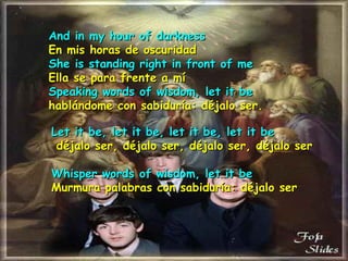 And in my hour of darkness En mis horas de oscuridad She is standing right in front of me Ella se para frente a mí Speaking words of wisdom, let it be hablándome con sabiduría: déjalo ser. Let it be, let it be, let it be, let it be   déjalo ser, déjalo ser, déjalo ser, déjalo ser   Whisper words of wisdom, let it be Murmura palabras con sabiduría: déjalo ser 