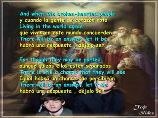 And when the broken-hearted people y cuando la gente de corazón roto Living in the world agree que viven en este mundo concuerden There will be an answer, let it be habrá una respuesta , déjalo ser For though they may be parted aunque quizás ellos esten separados There is still a chance that they will see  Igual habrá un chance que percibirán  There will be an answer, let it be habrá una respuesta , déjalo ser 