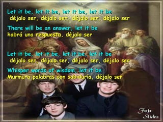 Let it be, let it be, let it be, let it be   déjalo ser, déjalo ser, déjalo ser, déjalo ser   There will be an answer, let it be habrá una respuesta, déjalo ser Let it be, let it be, let it be, let it be   déjalo ser, déjalo ser, déjalo ser, déjalo ser   Whisper words of wisdom, let it be Murmura palabras con sabiduría, déjalo ser   
