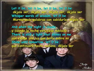 Let it be, let it be, let it be, let it be   déjalo ser, déjalo ser, déjalo ser, déjalo ser   Whisper words of wisdom, let it be   Murmurando palabras con sabiduría, déjalo ser   And when the night is cloudy y cuando la noche estuviese nublada There is still a light that shines on me aún   existe una luz que brilla sobre mi Shine until tomorrow, let it be que continuará hasta mañana, déjalo ser   