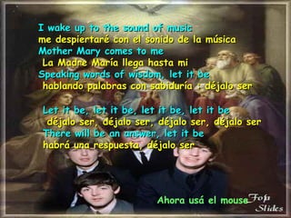 I wake up to the sound of music me despiertaré con el sonido de la música Mother Mary comes to me   La Madre María llega hasta mi   Speaking words of wisdom, let it be   hablando palabras con sabiduría   : déjalo ser Let it be, let it be, let it be, let it be   déjalo ser, déjalo ser, déjalo ser, déjalo ser   There will be an answer, let it be habrá una respuesta, déjalo ser Ahora usá el mouse 