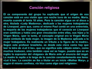 Canción religiosa   El ex componente del grupo ha explicado que el origen de esa canción está en una visión que una noche tuvo de su madre, María, muerta cuando él tenía 10 años. Pero la canción sigue en el disco a otra, titulada «Lady Madonna», dedicada a las mujeres trabajadoras de Liverpool, pero que, como el mismo Paul contó en una entrevista, la mayoría de las mujeres trabajadoras que él conocía en Liverpool eran católicas y había una gran vinculación entre ellas, sus hijos y la Virgen María, «por lo tanto, el concepto original era la Virgen María como símbolo de toda mujer, la imagen de la Madonna aplicada a la mujer trabajadora. Es realmente un tributo a la figura de la madre». Según este profesor brasileño, es desde esta clave como hay que leer la letra de «Let it be», que no significa sólo «déjalo estar», como muchos traducen, sino también «que así se haga», puesto que es en inglés la expresión del «hágase» de María ante el anuncio del ángel. La madre le repite a lo largo de la canción constantemente ese lema: «Let it be». La canción se iba a titular en un inicio «Mother Mary», y según él mismo confiesa, «la hice como algo casi religioso». 