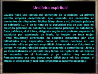 Una letra espiritual   Lauand hace una lectura del contenido de la canción. La primera estrofa empieza describiendo que «cuando me encuentro en momentos de tribulación, Mother Mary viene a mí, diciendo palabras de sabiduría (...) Y en la hora de la oscuridad ella se alza ante mí, diciendo palabras de sabiduría, susurrando palabras de sabiduría». Esas palabras, «Let it be», «hágase» según este profesor, expresan la sabiduría por excelencia de María, la imagen de toda mujer.    Paul McCartney atravesaba en aquellos momentos por unas dificultades muy especiales, como él mismo confiesa en una entrevista: «Era un período muy difícil. John estaba con Yoko todo el tiempo, y nuestra relación estaba empezando a derrumbarse: John y yo atravesábamos un período muy tenso. La ruptura de los Beatles se asomaba en el horizonte y yo estaba muy nervioso. Personalmente era una época muy difícil para mí: las drogas, el stress, el cansancio y casi todo empezaba a pasarme su peaje.»  