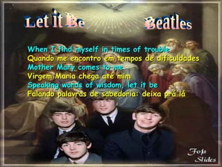 Let it Be Beatles When I find myself in times of trouble Quando me encontro em tempos de dificuldades Mother Mary comes to me Virgem Maria chega até mim Speaking words of wisdom, let it be Falando palavras de sabedoria: deixa prá lá 