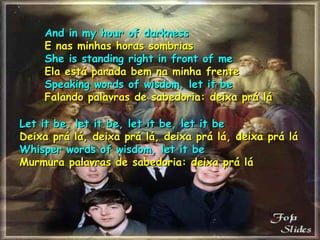 And in my hour of darkness E nas minhas horas sombrias She is standing right in front of me Ela está parada bem na minha frente Speaking words of wisdom, let it be Falando palavras de sabedoria: deixa prá lá Let it be, let it be, let it be, let it be Deixa prá lá, deixa prá lá, deixa prá lá, deixa prá lá Whisper words of wisdom, let it be Murmura palavras de sabedoria: deixa prá lá 