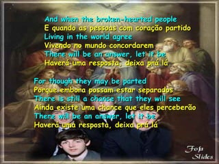 And when the broken-hearted people E quando as pessoas com coração partido Living in the world agree Vivendo no mundo concordarem There will be an answer, let it be Haverá uma resposta, deixa prá lá For though they may be parted Porque embora possam estar separados There is still a chance that they will see Ainda existe uma chance que eles perceberão There will be an answer, let it be Haverá uma resposta, deixa prá lá 