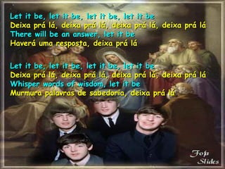Let it be, let it be, let it be, let it be Deixa prá lá, deixa prá lá, deixa prá lá, deixa prá lá There will be an answer, let it be Haverá uma resposta, deixa prá lá Let it be, let it be, let it be, let it be Deixa prá lá, deixa prá lá, deixa prá lá, deixa prá lá Whisper words of wisdom, let it be Murmura palavras de sabedoria, deixa prá lá 