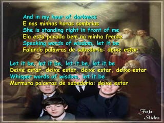 And in my hour of darknessAnd in my hour of darkness
E nas minhas horas sombriasE nas minhas horas sombrias
She is standing right in front of meShe is standing right in front of me
Ela está parada bem na minha frenteEla está parada bem na minha frente
Speaking words of wisdom, let it beSpeaking words of wisdom, let it be
Falando palavras de sabedoria: deixe estarFalando palavras de sabedoria: deixe estar
Let it be, let it be, let it be, let it beLet it be, let it be, let it be, let it be
Deixe estar, deixe estar, deixe estar, deixe estarDeixe estar, deixe estar, deixe estar, deixe estar
Whisper words of wisdom, let it beWhisper words of wisdom, let it be
Murmura palavras de sabedoria: deixe estarMurmura palavras de sabedoria: deixe estar
 