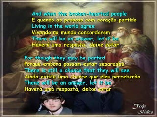 And when the broken-hearted peopleAnd when the broken-hearted people
E quando as pessoas com coração partidoE quando as pessoas com coração partido
Living in the world agreeLiving in the world agree
Vivendo no mundo concordaremVivendo no mundo concordarem
There will be an answer, let it beThere will be an answer, let it be
Haverá uma resposta, deixe estarHaverá uma resposta, deixe estar
For though they may be partedFor though they may be parted
Porque embora possam estar separadosPorque embora possam estar separados
There is still a chance that they will seeThere is still a chance that they will see
Ainda existe uma chance que eles perceberãoAinda existe uma chance que eles perceberão
There will be an answer, let it beThere will be an answer, let it be
Haverá uma resposta, deixe estarHaverá uma resposta, deixe estar
 
