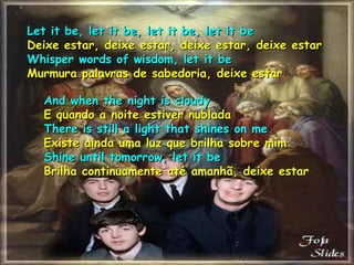 Let it be, let it be, let it be, let it beLet it be, let it be, let it be, let it be
Deixe estar, deixe estar, deixe estar, deixe estarDeixe estar, deixe estar, deixe estar, deixe estar
Whisper words of wisdom, let it beWhisper words of wisdom, let it be
Murmura palavras de sabedoria, deixe estarMurmura palavras de sabedoria, deixe estar
And when the night is cloudyAnd when the night is cloudy
E quando a noite estiver nubladaE quando a noite estiver nublada
There is still a light that shines on meThere is still a light that shines on me
Existe ainda uma luz que brilha sobre mimExiste ainda uma luz que brilha sobre mim
Shine until tomorrow, let it beShine until tomorrow, let it be
Brilha continuamente até amanhã, deixe estarBrilha continuamente até amanhã, deixe estar
 