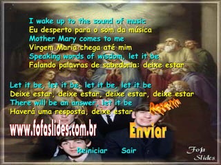 I wake up to the sound of musicI wake up to the sound of music
Eu desperto para o som da músicaEu desperto para o som da música
Mother Mary comes to meMother Mary comes to me
Virgem Maria chega até mimVirgem Maria chega até mim
Speaking words of wisdom, let it beSpeaking words of wisdom, let it be
Falando palavras de sabedoria: deixe estarFalando palavras de sabedoria: deixe estar
Let it be, let it be, let it be, let it beLet it be, let it be, let it be, let it be
Deixe estar, deixe estar, deixe estar, deixe estarDeixe estar, deixe estar, deixe estar, deixe estar
There will be an answer, let it beThere will be an answer, let it be
Haverá uma resposta, deixe estarHaverá uma resposta, deixe estar
ReiniciarReiniciar SairSair
 