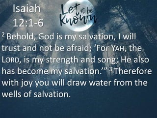 2 Behold, God is my salvation, I will
trust and not be afraid; ‘For YAH, the
LORD, is my strength and song; He also
has become my salvation.’”3 Therefore
with joy you will draw water from the
wells of salvation.
Isaiah
12:1-6
 