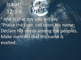 4 And in that day you will say:
“Praise the LORD, call upon His name;
Declare His deeds among the peoples,
Make mention that His name is
exalted.
Isaiah
12:1-6
 