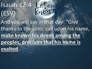 And you will say in that day: “Give
thanks to the LORD, call upon his name,
make known his deeds among the
peoples, proclaim that his name is
exalted.
Isaiah 12:4
(ESV)
 