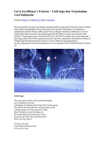 Let it Go (Disney’s Frozen) – Lirik lagu dan Terjemahan 
versi Indonesia 
Posted by Maulz on Februari 25, 2014 in Lain lain 
Hai para pembaca di mana saja berada, terutama pembaca yang ada di Indonesia. Kali ini Maulz 
ingin sedikit menambahkan tulisan lagi yaitu Lirik lagu dan Terjemahan versi Indonesia 
soundtracknya kartun Disney terbaru yaitu Frozen, dengan soundtrack andalannya Let It Go. 
Sedikit share fakta menarik yang entah kenapa tiba tiba Maulz tersadar saat menonton film 
tersebut. Yang pertama yaitu, nama Kristoff, Sven, dan Olaf itu adalah nama yang sama pada 
tiga orang cameo film Titanic (ga percaya nonton aja deh), yang kedua yaitu princess Disney di 
Tangled juga tiba tiba muncul di Frozen ini yaitu si Rapunzel dan pangerannya. 
Itu saja, langsung ke lirik dan terjemhannya ya versi yang ada di film (Indina Menzel). Check it 
out 
Lirik Lagu 
The snow glows white on the mountain tonight, 
not a footprint to be seen. 
A kingdom of isolation and it looks like I’m the queen. 
The wind is howling like this swirling storm inside. 
Couldn’t keep it in, Heaven knows I tried. 
Don’t let them in, don’t let them see. 
Be the good girl you always have to be. 
Conceal, don’t feel, don’t let them know. 
Well, now they know! 
Let it go, let it go! 
Can’t hold it back any more. 
Let it go, let it go! 
 