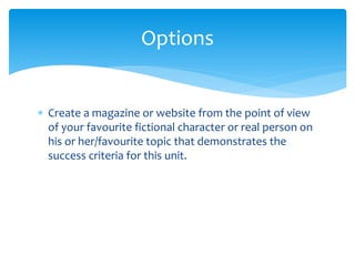 Options 
 Create a magazine or website from the point of view 
of your favourite fictional character or real person on 
his or her/favourite topic that demonstrates the 
success criteria for this unit. 
 