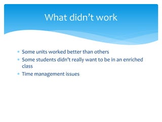 What didn’t work 
 Some units worked better than others 
 Some students didn’t really want to be in an enriched 
class 
 Time management issues 
 