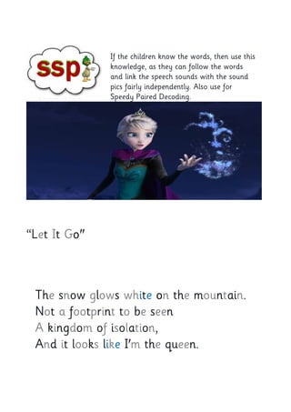 If the children know the words, then use this
knowledge, as they can follow the words
and link the speech sounds with the sound
pics fairly independently. Also use for
Speedy Paired Decoding.
“Let It Go"
The snow glows white on the mountain.
Not a footprint to be seen
A kingdom of isolation,
And it looks like I'm the queen.
 