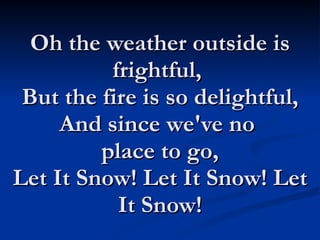 Oh the weather outside is frightful,  But the fire is so delightful, And since we've no  place to go, Let It Snow! Let It Snow! Let It Snow! 