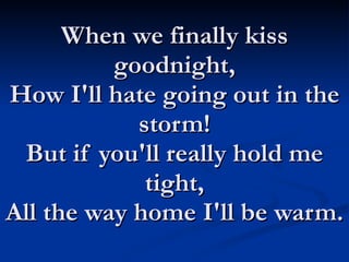 When we finally kiss goodnight, How I'll hate going out in the storm! But if you'll really hold me tight, All the way home I'll be warm. 
