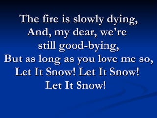 The fire is slowly dying, And, my dear, we're  still good-bying, But as long as you love me so, Let It Snow! Let It Snow!  Let It Snow!   