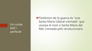 Un conte
bell i
perfecte
Testimoni de la guerra és “una
Santa Maria Liberal cremada” que
usurpa el nom a Santa Maria del
Mar cremada pels revolucionaris.
 