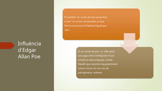 Influència
d’Edgar
Allan Poe
El subtítol “un conte de Poe sense Poe
ni por” és un joc de paraules, ja que
Poe es pronuncia d’habitual igual que
“por”.
És un conte de por, un relat gòtic
que juga amb l’ambigüitat d’una
presència desconeguda, Carola
Marelli que recorda inquietantment
Letizia morta. És una cas de
palingenèsia: renéixer.
 