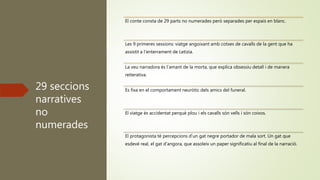 29 seccions
narratives
no
numerades
El conte consta de 29 parts no numerades però separades per espais en blanc.
Les 9 primeres sessions: viatge angoixant amb cotxes de cavalls de la gent que ha
assistit a l’enterrament de Letizia.
La veu narradora és l’amant de la morta, que explica obsessiu detall i de manera
reiterativa.
Es fixa en el comportament neuròtic dels amics del funeral.
El viatge és accidentat perquè plou i els cavalls són vells i són coixos.
El protagonista té percepcions d’un gat negre portador de mala sort. Un gat que
esdevé real, el gat d’angora, que assoleix un paper significatiu al final de la narració.
 