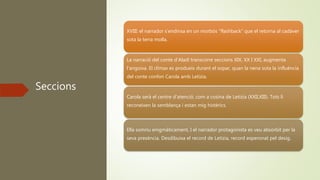 Seccions
XVIII: el narrador s’endinsa en un morbós “flashback” que el retorna al cadàver
sota la terra molla.
La narració del conte d’Aladí transcorre seccions XIX, XX I XXI, augmenta
l’angoixa. El clímax es produeix durant el sopar, quan la nena sota la influència
del conte confon Carola amb Letizia.
Carola serà el centre d’atenció, com a cosina de Letizia (XXII,XIII). Tots li
reconeixen la semblança i estan mig histèrics.
Ella somriu enigmàticament, I el narrador protagonista es veu absorbit per la
seva presència. Desdibuixa el record de Letizia, record esperonat pel desig.
 