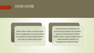 XXVII-XXVIII
XXVII: Tothom marxa, I Carola es queda
amb el protagonista. La nena per empatx
de caramels de menta es deixa acariciar
per Carola i la confon amb la mare.
Carola provoca el protagonista, tot
acariciant el gat d’angora de la portera,
que ell nerviós llança per la fnestra
(XXVIII). Carola i Letizia sùnifiquen sota la
mateixa presència terrible. I el
protagonista I Carola fan l’amor.
 