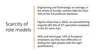 Scarcity of
role models
Engineering and Technology: on average, in
the whole of Europe, women take less than
15% of the full professor positions
Figures show that in 2016, an overwhelming
majority (83.3%) of ICT specialists employed
in the EU were men.
Skills and talent gap: 53% of European
employers say they face difficulties in
finding the right people with the right
qualifications.
 