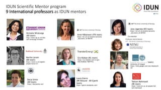 IDUN Scientific Mentor program
9 International professors as IDUN mentors
Nirmalie Wiratunga
(IDI team)
http://www.rgu.ac.uk/dms
taff/wiratunga-nirmalie/
Martha Larson
(IDI team)
https://www.ru.nl/english/
people/larson-m/
Darja Smite
(IDI team)
https://darjasmite.net/
Jana Jagerska (IES team)
https://en.uit.no/ansatte/person?p
_document_id=407454
Gro Klaboe (IEL team)
https://no.linkedin.com/in/gro-
kl%C3%A6boe-7b87741a
Toktam Mahmoodi
(IIK team)
https://www.kcl.ac.uk/people/tok
tam-mahmoodi
Anne Håkansson (ITK team)
https://en.uit.no/ansatte/person?p
_document_id=584195
Sibylle Schroll (IMF team)
University of Cologne
https://sites.google.com/site/sibylleschr
oll/
Laura Giarre
(IIR Ålesund – IDI Gjøvik
team)
https://giarre.wordpress.com/
 