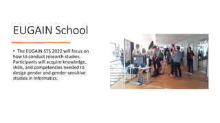 EUGAIN School
• The EUGAIN-STS 2022 will focus on
how to conduct research studies.
Participants will acquire knowledge,
skills, and competencies needed to
design gender and gender-sensitive
studies in Informatics.
 