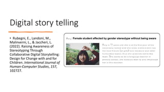 Digital story telling
• Rubegni, E., Landoni, M.,
Malinverni, L., & Jaccheri, L.
(2022). Raising Awareness of
Stereotyping Through
Collaborative Digital Storytelling:
Design for Change with and for
Children. International Journal of
Human-Computer Studies, 157,
102727.
 