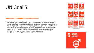 UN Goal 5
• Achieve gender equality and empower all women and
girls. Ending all discrimination against women and girls is
not only a basic human right, it's crucial for sustainable
future; it's proven that empowering women and girls
helps economic growth and development.
 