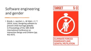 Software engineering
and gender
• Brevik, J., Jaccheri, L., & Vidal, J. C. T.
(2019, June). Designing software to
prevent child marriage globally.
In Proceedings of the 18th ACM
International Conference on
Interaction Design and Children (pp.
452-457).
 